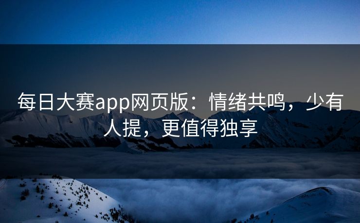 每日大赛app网页版：情绪共鸣，少有人提，更值得独享