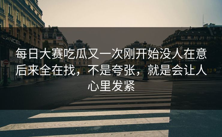 每日大赛吃瓜又一次刚开始没人在意后来全在找，不是夸张，就是会让人心里发紧