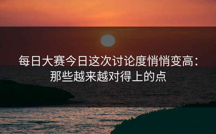 每日大赛今日这次讨论度悄悄变高：那些越来越对得上的点