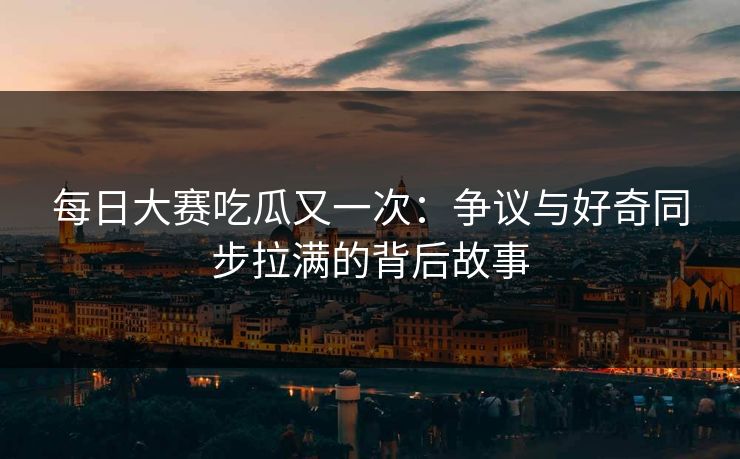每日大赛吃瓜又一次：争议与好奇同步拉满的背后故事