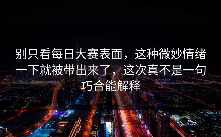 别只看每日大赛表面，这种微妙情绪一下就被带出来了，这次真不是一句巧合能解释