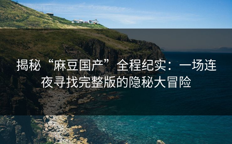 揭秘“麻豆国产”全程纪实：一场连夜寻找完整版的隐秘大冒险