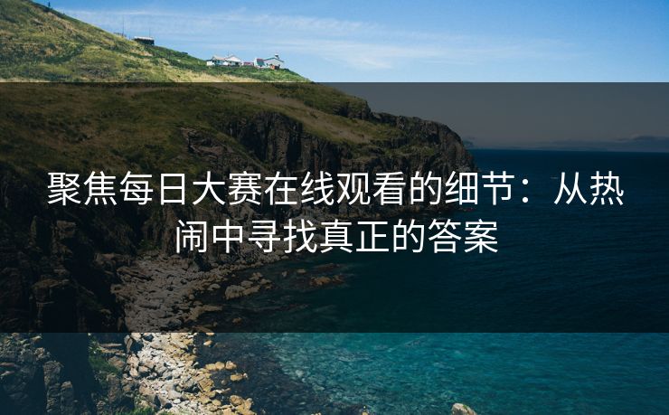 聚焦每日大赛在线观看的细节：从热闹中寻找真正的答案
