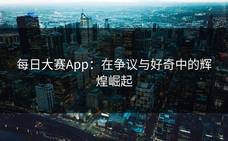 每日大赛App：在争议与好奇中的辉煌崛起