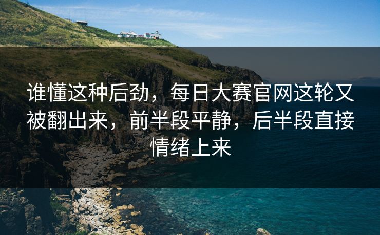 谁懂这种后劲，每日大赛官网这轮又被翻出来，前半段平静，后半段直接情绪上来