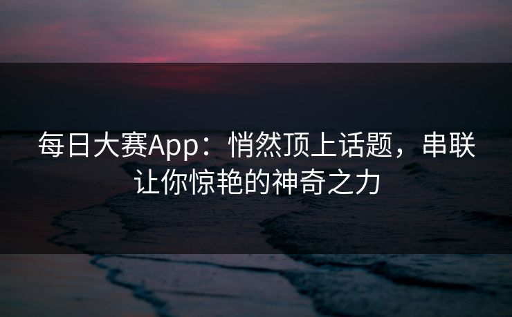 每日大赛App：悄然顶上话题，串联让你惊艳的神奇之力
