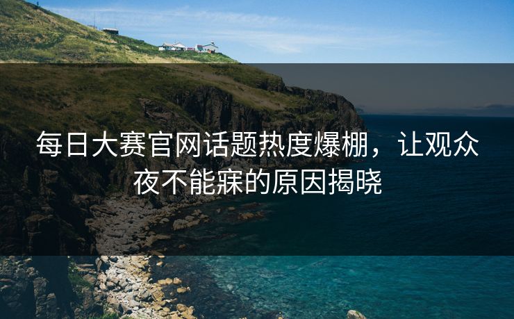 每日大赛官网话题热度爆棚，让观众夜不能寐的原因揭晓