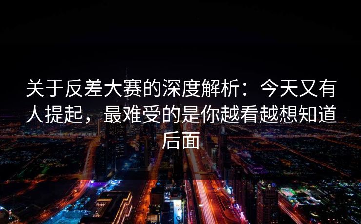 关于反差大赛的深度解析：今天又有人提起，最难受的是你越看越想知道后面