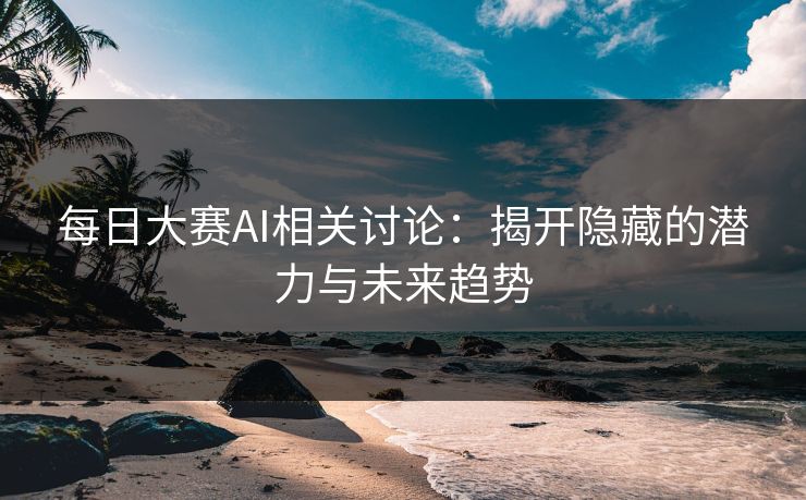 每日大赛AI相关讨论：揭开隐藏的潜力与未来趋势