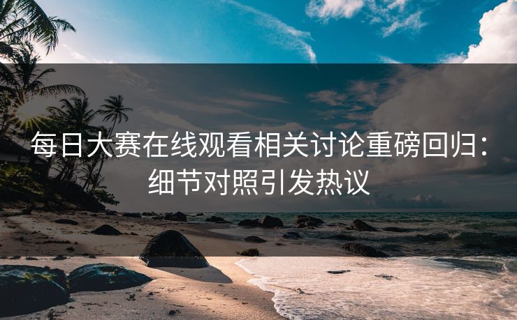 每日大赛在线观看相关讨论重磅回归：细节对照引发热议