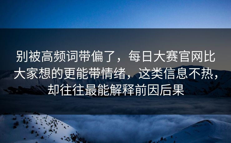 别被高频词带偏了，每日大赛官网比大家想的更能带情绪，这类信息不热，却往往最能解释前因后果