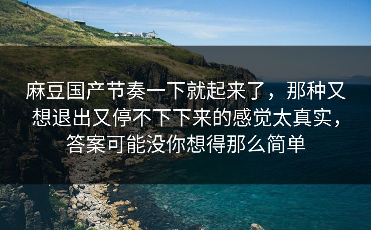 麻豆国产节奏一下就起来了，那种又想退出又停不下下来的感觉太真实，答案可能没你想得那么简单