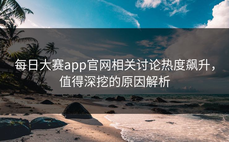 每日大赛app官网相关讨论热度飙升，值得深挖的原因解析