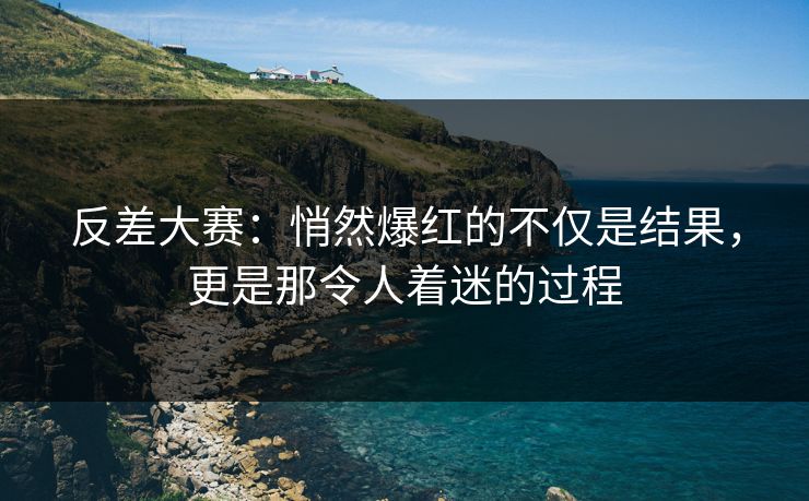 反差大赛：悄然爆红的不仅是结果，更是那令人着迷的过程