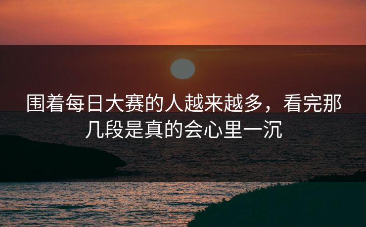 围着每日大赛的人越来越多，看完那几段是真的会心里一沉