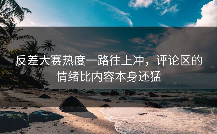 反差大赛热度一路往上冲，评论区的情绪比内容本身还猛
