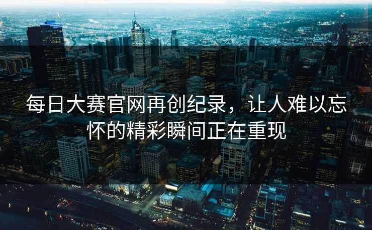 每日大赛官网再创纪录，让人难以忘怀的精彩瞬间正在重现