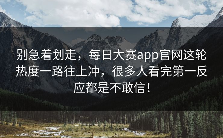 别急着划走，每日大赛app官网这轮热度一路往上冲，很多人看完第一反应都是不敢信！