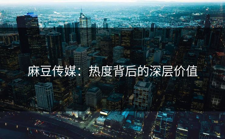 麻豆传媒：热度背后的深层价值