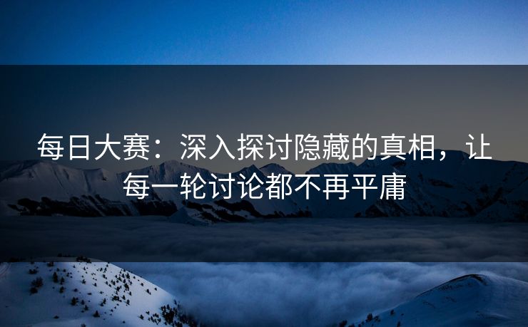 每日大赛：深入探讨隐藏的真相，让每一轮讨论都不再平庸