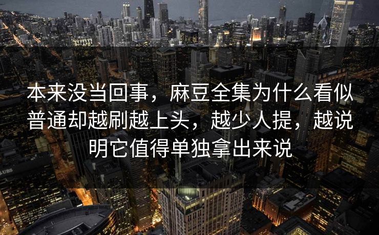 本来没当回事，麻豆全集为什么看似普通却越刷越上头，越少人提，越说明它值得单独拿出来说
