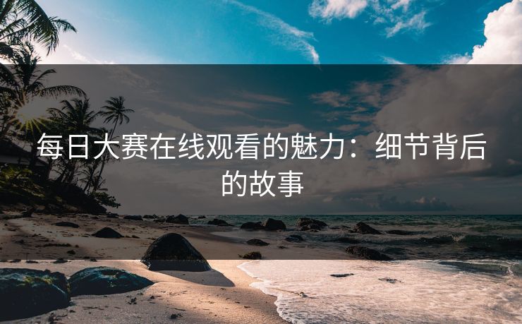 每日大赛在线观看的魅力：细节背后的故事