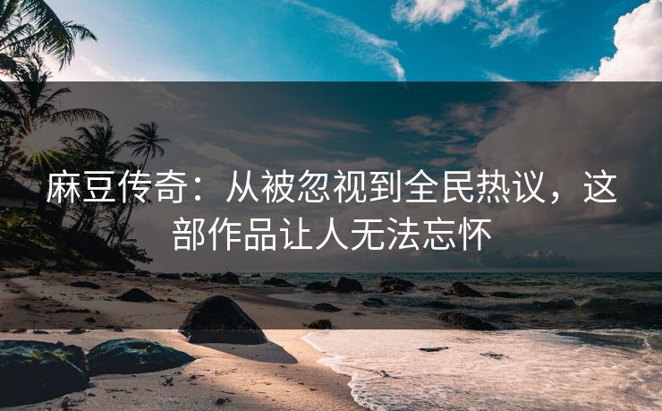 麻豆传奇：从被忽视到全民热议，这部作品让人无法忘怀