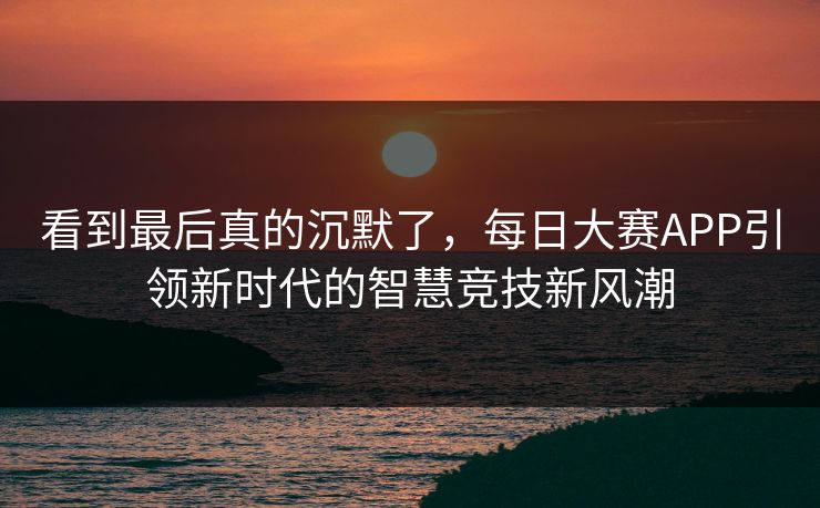看到最后真的沉默了，每日大赛APP引领新时代的智慧竞技新风潮