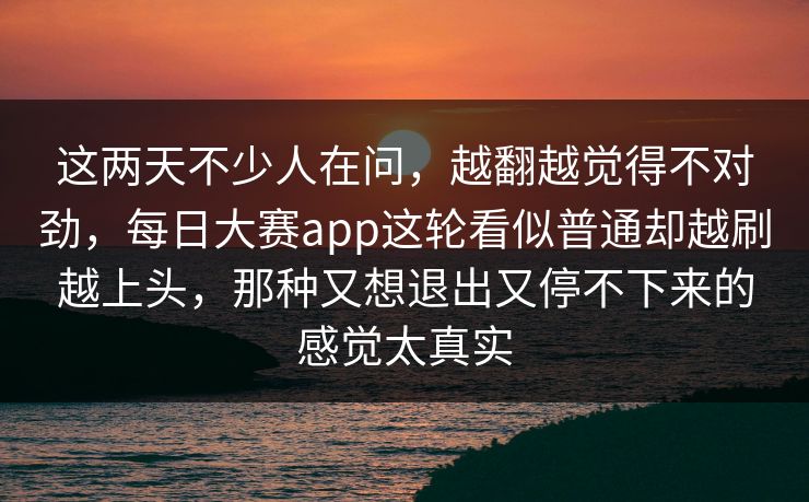 这两天不少人在问，越翻越觉得不对劲，每日大赛app这轮看似普通却越刷越上头，那种又想退出又停不下来的感觉太真实