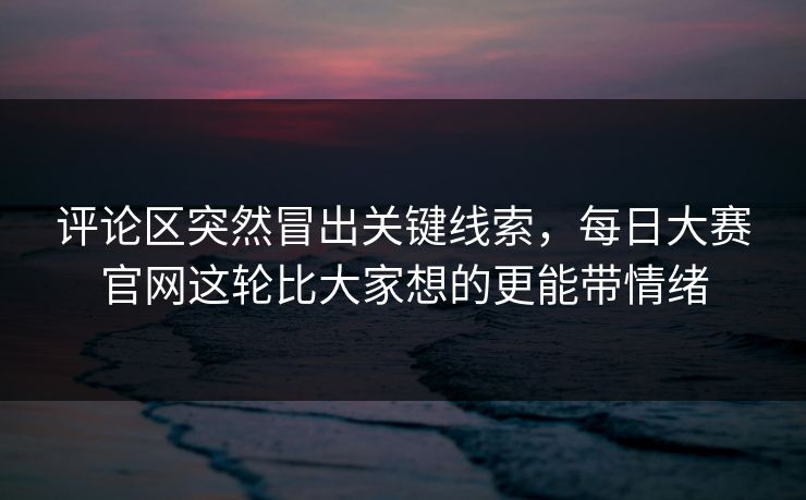 评论区突然冒出关键线索，每日大赛官网这轮比大家想的更能带情绪
