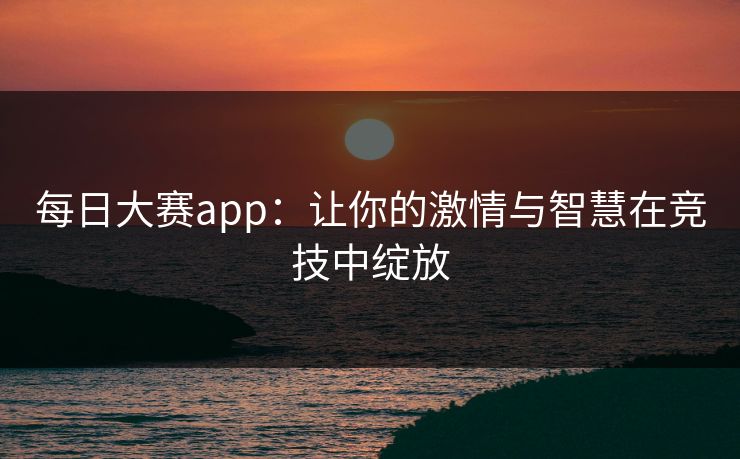 每日大赛app：让你的激情与智慧在竞技中绽放