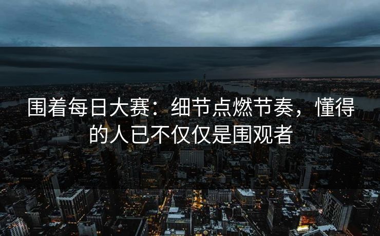 围着每日大赛：细节点燃节奏，懂得的人已不仅仅是围观者