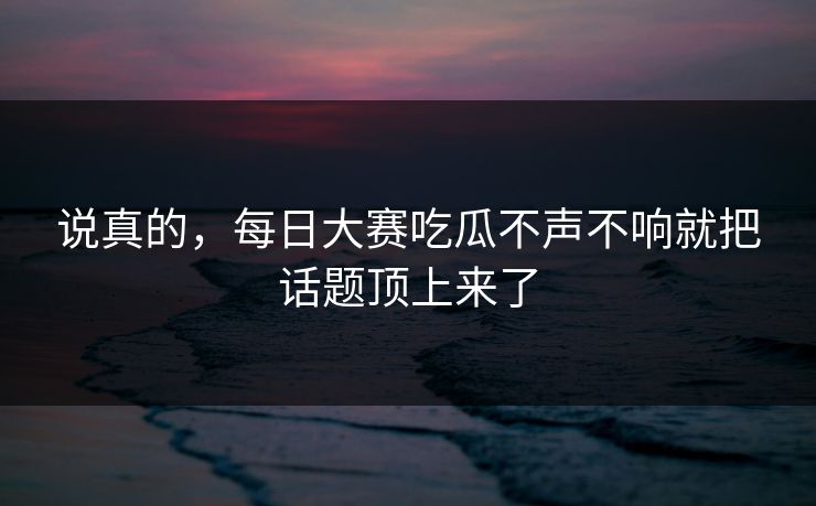 说真的，每日大赛吃瓜不声不响就把话题顶上来了