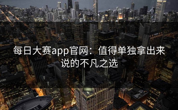 每日大赛app官网：值得单独拿出来说的不凡之选