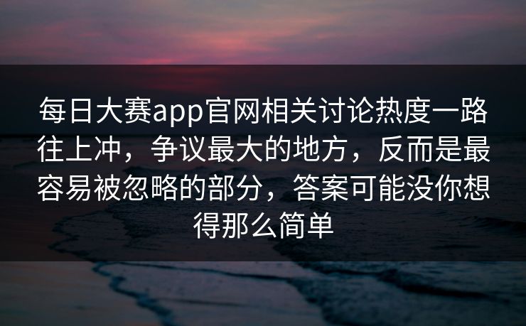 每日大赛app官网相关讨论热度一路往上冲，争议最大的地方，反而是最容易被忽略的部分，答案可能没你想得那么简单