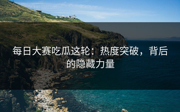 每日大赛吃瓜这轮：热度突破，背后的隐藏力量