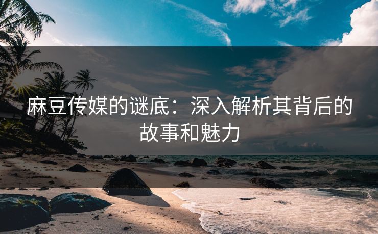 麻豆传媒的谜底：深入解析其背后的故事和魅力
