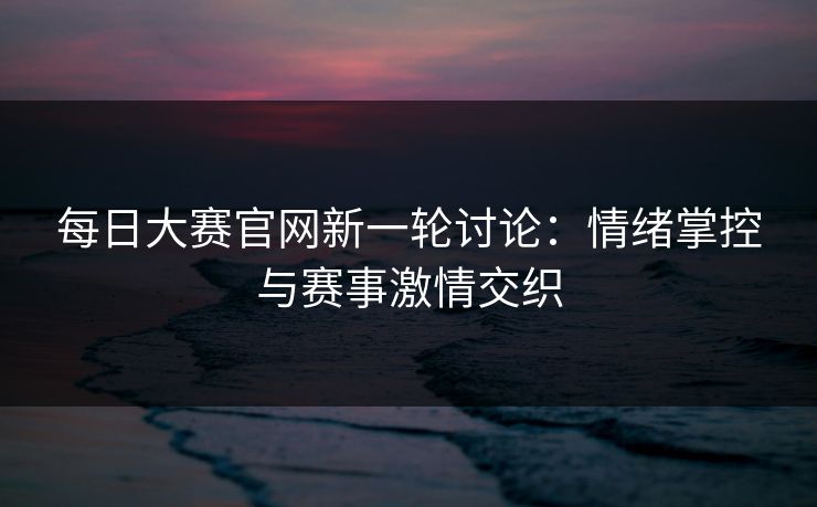 每日大赛官网新一轮讨论：情绪掌控与赛事激情交织