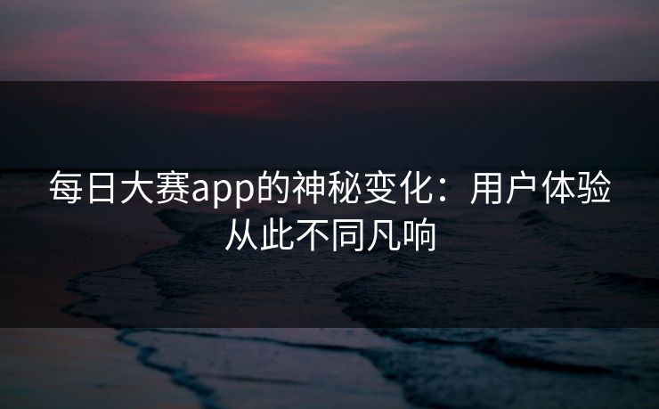 每日大赛app的神秘变化：用户体验从此不同凡响