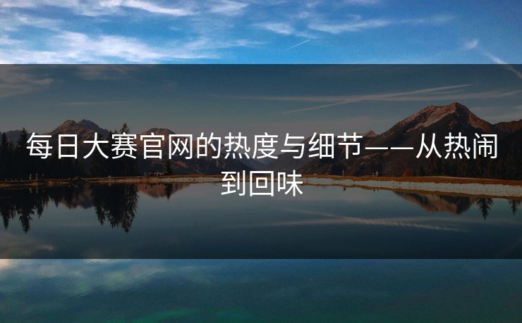 每日大赛官网的热度与细节——从热闹到回味
