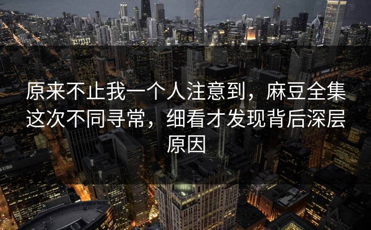原来不止我一个人注意到，麻豆全集这次不同寻常，细看才发现背后深层原因
