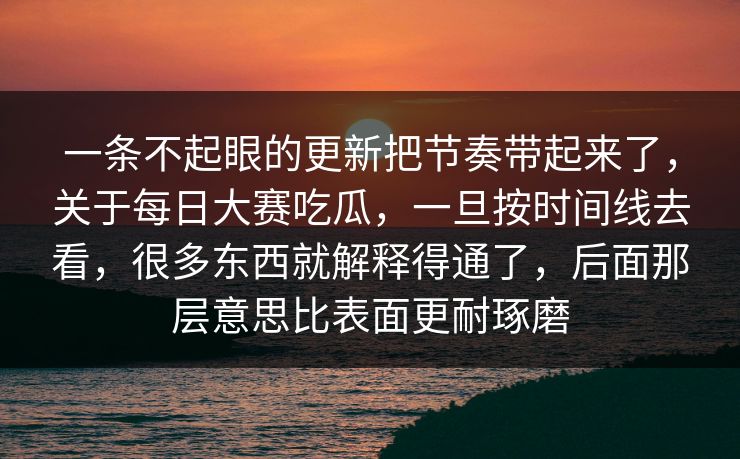 一条不起眼的更新把节奏带起来了，关于每日大赛吃瓜，一旦按时间线去看，很多东西就解释得通了，后面那层意思比表面更耐琢磨