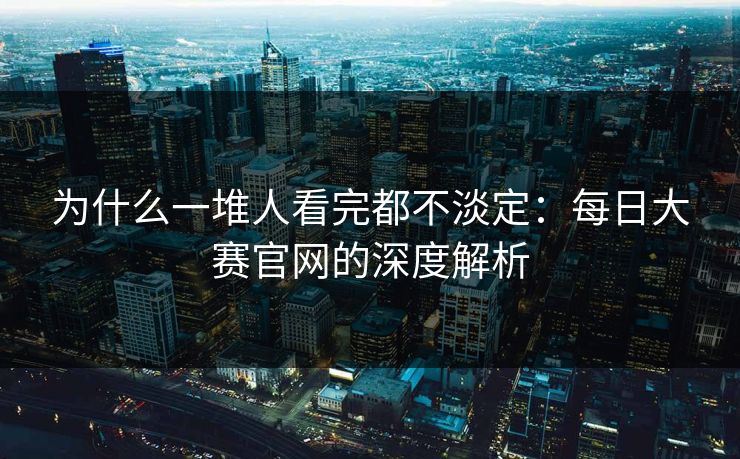 为什么一堆人看完都不淡定：每日大赛官网的深度解析