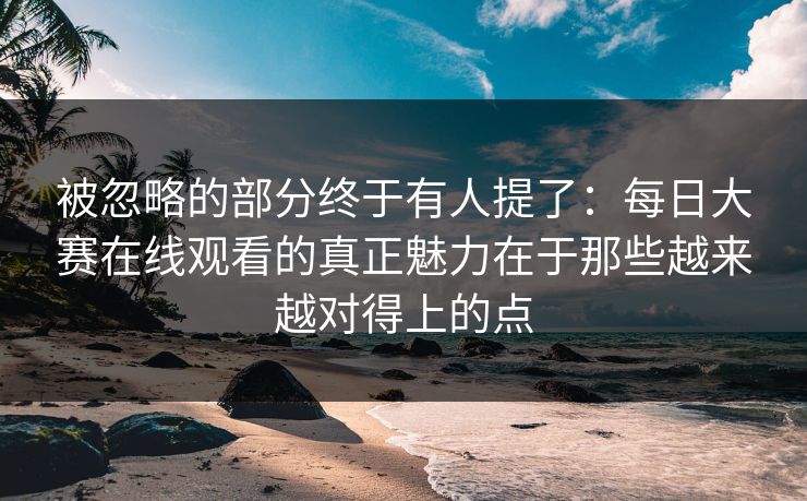 被忽略的部分终于有人提了：每日大赛在线观看的真正魅力在于那些越来越对得上的点