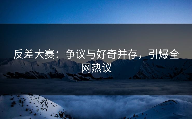 反差大赛：争议与好奇并存，引爆全网热议