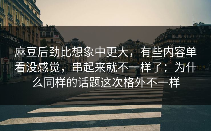 麻豆后劲比想象中更大，有些内容单看没感觉，串起来就不一样了：为什么同样的话题这次格外不一样