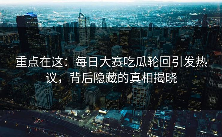 重点在这：每日大赛吃瓜轮回引发热议，背后隐藏的真相揭晓
