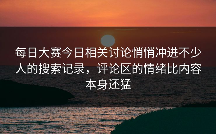 每日大赛今日相关讨论悄悄冲进不少人的搜索记录，评论区的情绪比内容本身还猛