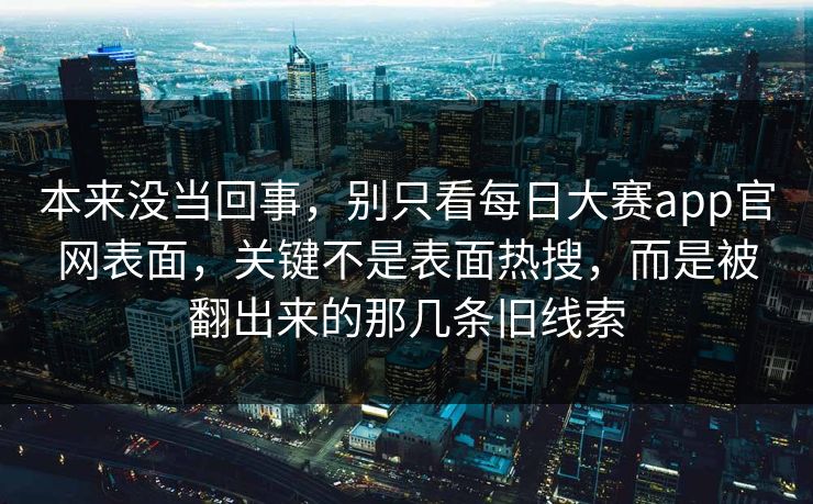本来没当回事，别只看每日大赛app官网表面，关键不是表面热搜，而是被翻出来的那几条旧线索