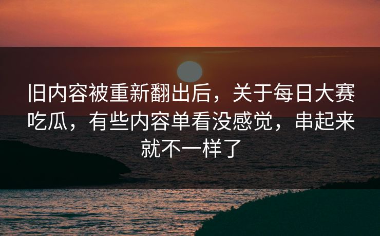 旧内容被重新翻出后，关于每日大赛吃瓜，有些内容单看没感觉，串起来就不一样了